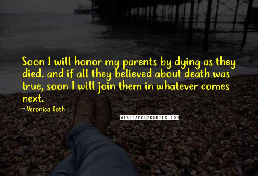 Veronica Roth Quotes: Soon I will honor my parents by dying as they died. and if all they believed about death was true, soon I will join them in whatever comes next.
