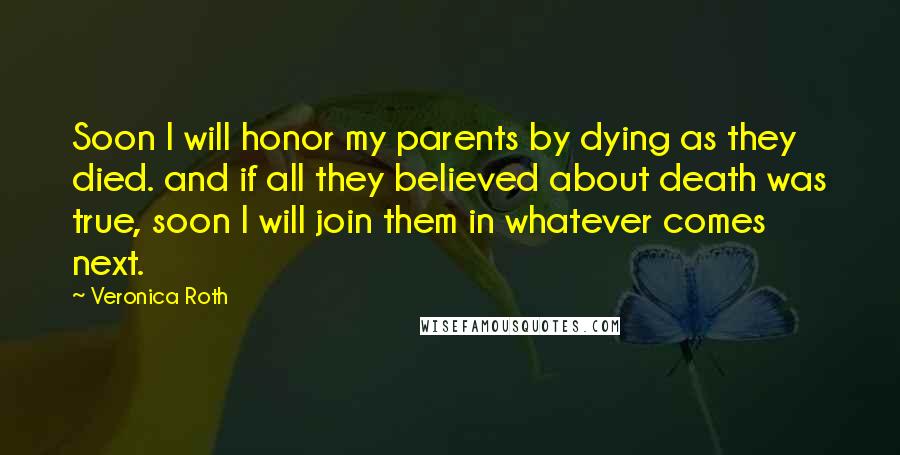 Veronica Roth Quotes: Soon I will honor my parents by dying as they died. and if all they believed about death was true, soon I will join them in whatever comes next.