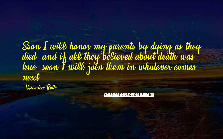 Veronica Roth Quotes: Soon I will honor my parents by dying as they died. and if all they believed about death was true, soon I will join them in whatever comes next.