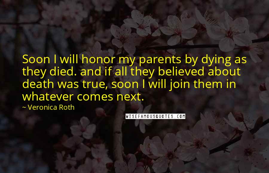 Veronica Roth Quotes: Soon I will honor my parents by dying as they died. and if all they believed about death was true, soon I will join them in whatever comes next.