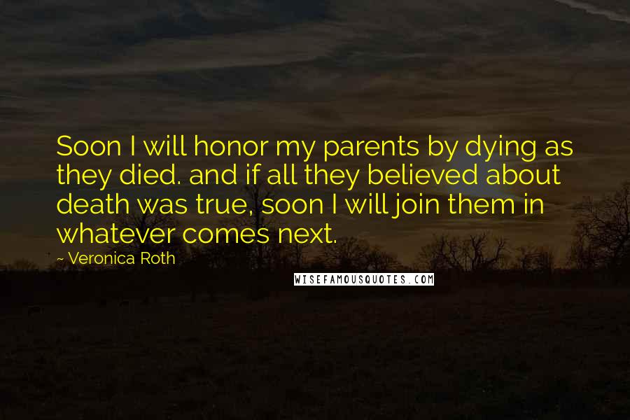 Veronica Roth Quotes: Soon I will honor my parents by dying as they died. and if all they believed about death was true, soon I will join them in whatever comes next.