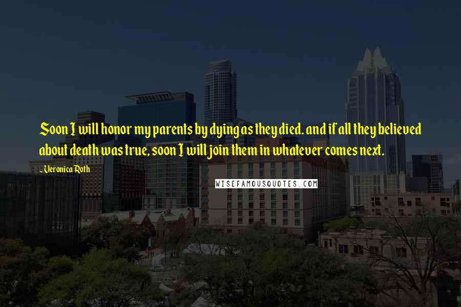 Veronica Roth Quotes: Soon I will honor my parents by dying as they died. and if all they believed about death was true, soon I will join them in whatever comes next.