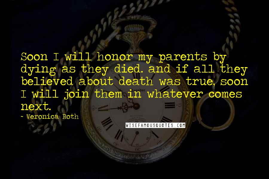 Veronica Roth Quotes: Soon I will honor my parents by dying as they died. and if all they believed about death was true, soon I will join them in whatever comes next.