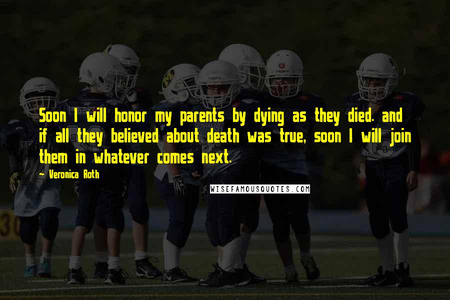 Veronica Roth Quotes: Soon I will honor my parents by dying as they died. and if all they believed about death was true, soon I will join them in whatever comes next.