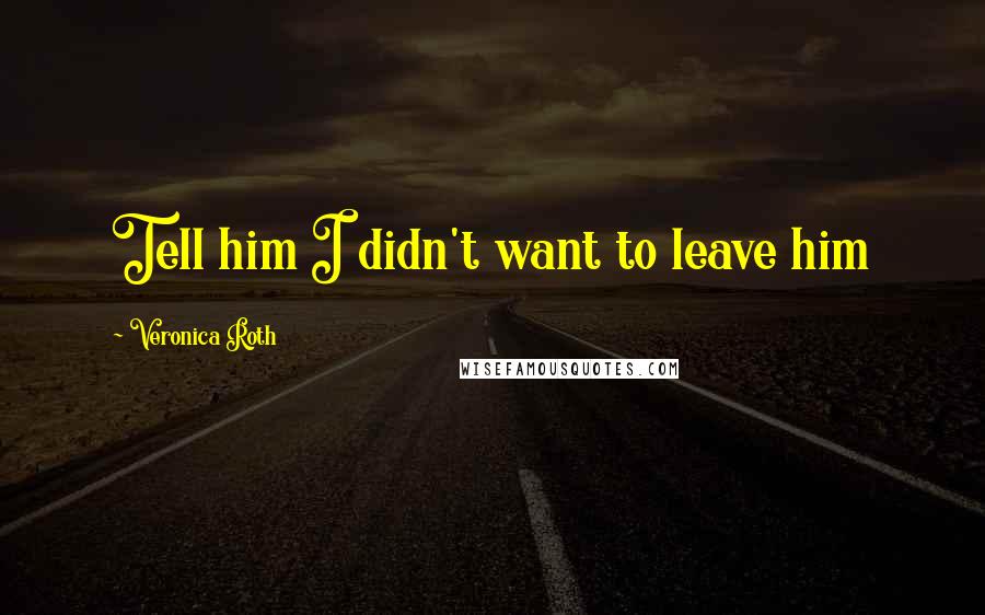Veronica Roth Quotes: Tell him I didn't want to leave him