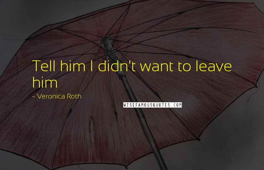 Veronica Roth Quotes: Tell him I didn't want to leave him