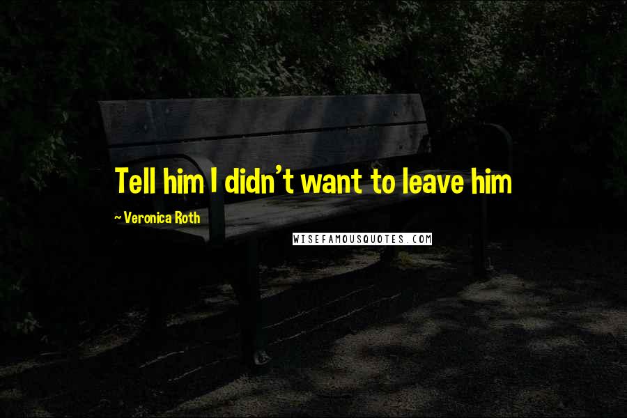 Veronica Roth Quotes: Tell him I didn't want to leave him