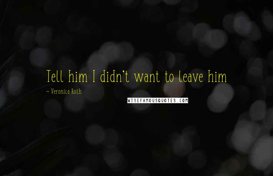 Veronica Roth Quotes: Tell him I didn't want to leave him