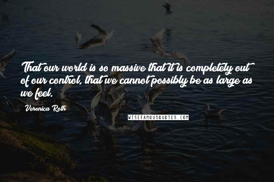 Veronica Roth Quotes: That our world is so massive that it is completely out of our control, that we cannot possibly be as large as we feel.