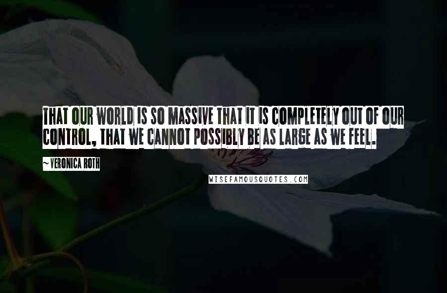 Veronica Roth Quotes: That our world is so massive that it is completely out of our control, that we cannot possibly be as large as we feel.