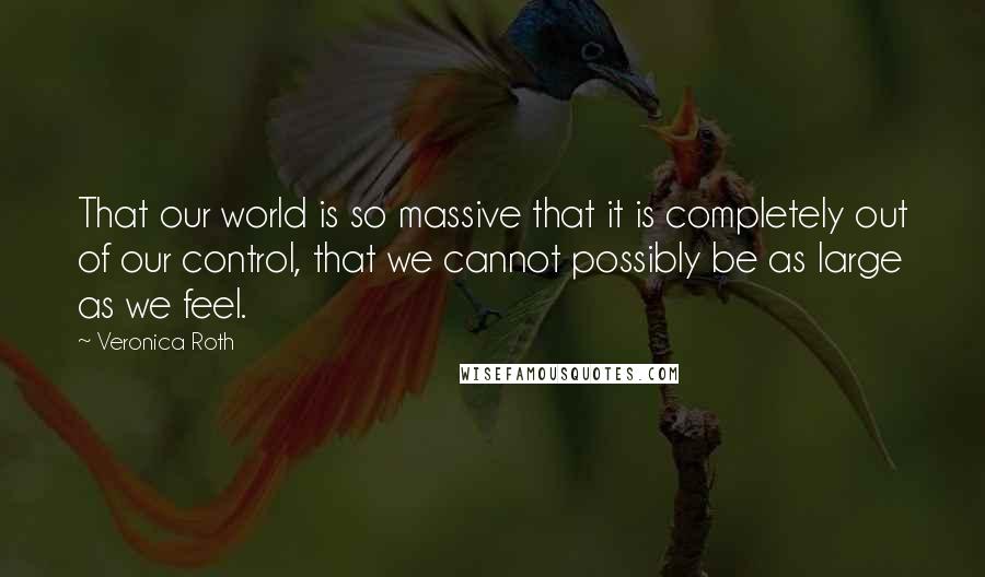 Veronica Roth Quotes: That our world is so massive that it is completely out of our control, that we cannot possibly be as large as we feel.