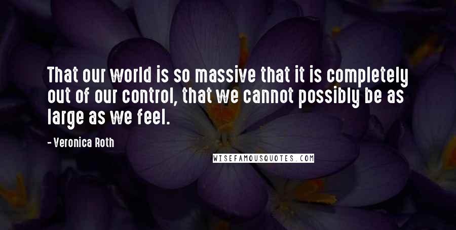 Veronica Roth Quotes: That our world is so massive that it is completely out of our control, that we cannot possibly be as large as we feel.