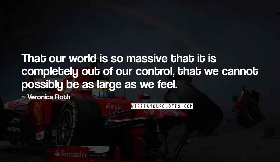 Veronica Roth Quotes: That our world is so massive that it is completely out of our control, that we cannot possibly be as large as we feel.