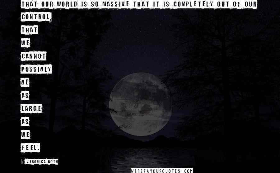 Veronica Roth Quotes: That our world is so massive that it is completely out of our control, that we cannot possibly be as large as we feel.