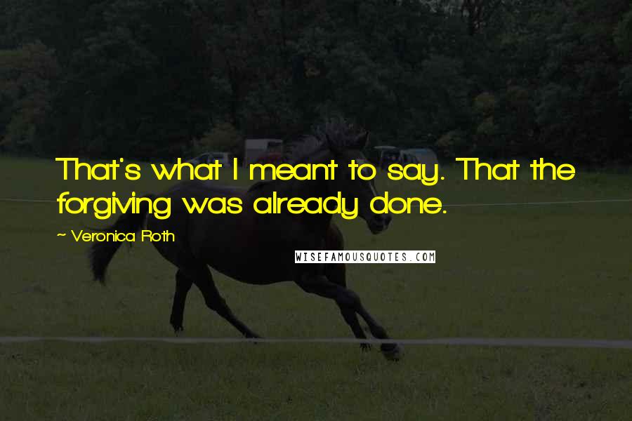 Veronica Roth Quotes: That's what I meant to say. That the forgiving was already done.