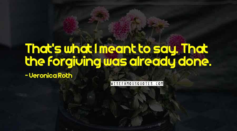 Veronica Roth Quotes: That's what I meant to say. That the forgiving was already done.