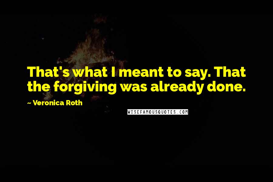 Veronica Roth Quotes: That's what I meant to say. That the forgiving was already done.