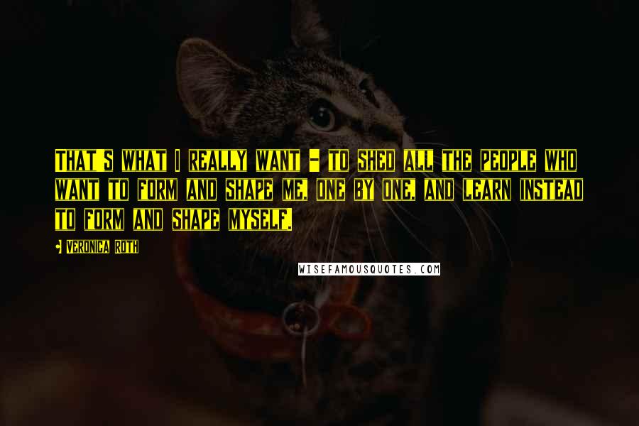 Veronica Roth Quotes: That's what I really want - to shed all the people who want to form and shape me, one by one, and learn instead to form and shape myself.