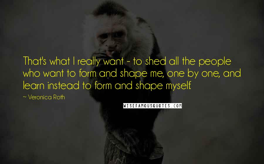 Veronica Roth Quotes: That's what I really want - to shed all the people who want to form and shape me, one by one, and learn instead to form and shape myself.