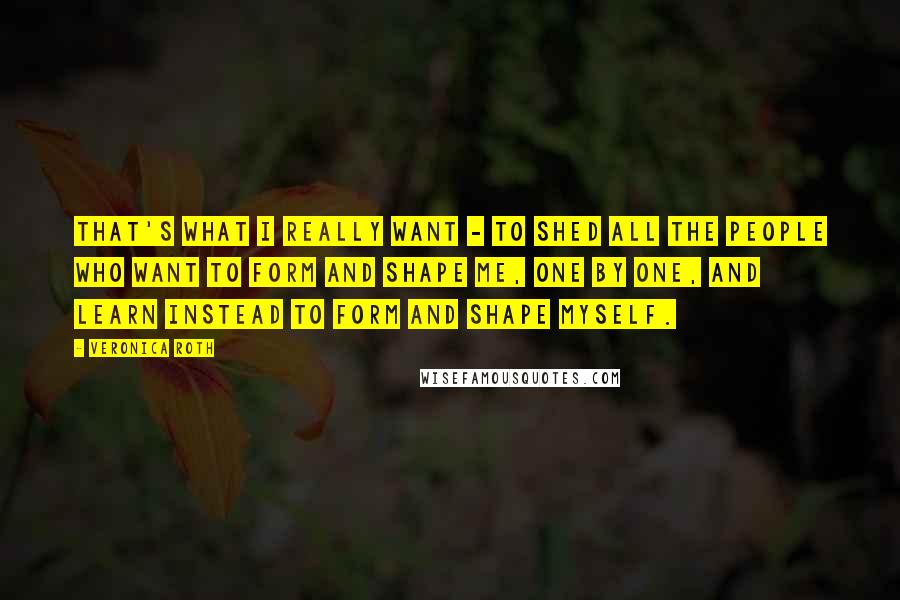 Veronica Roth Quotes: That's what I really want - to shed all the people who want to form and shape me, one by one, and learn instead to form and shape myself.