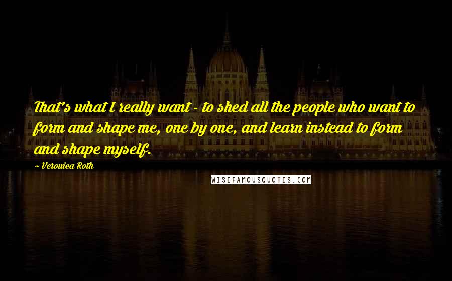 Veronica Roth Quotes: That's what I really want - to shed all the people who want to form and shape me, one by one, and learn instead to form and shape myself.