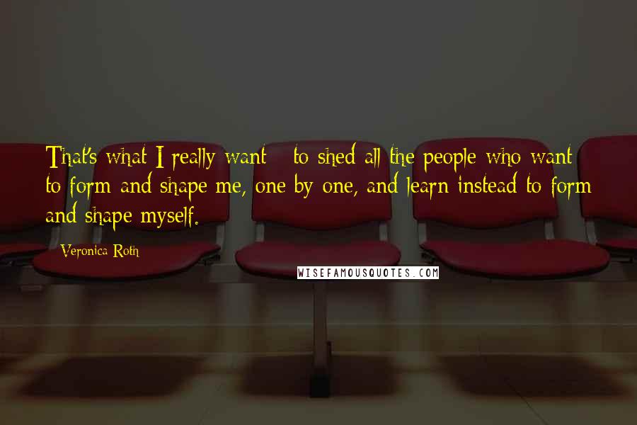 Veronica Roth Quotes: That's what I really want - to shed all the people who want to form and shape me, one by one, and learn instead to form and shape myself.