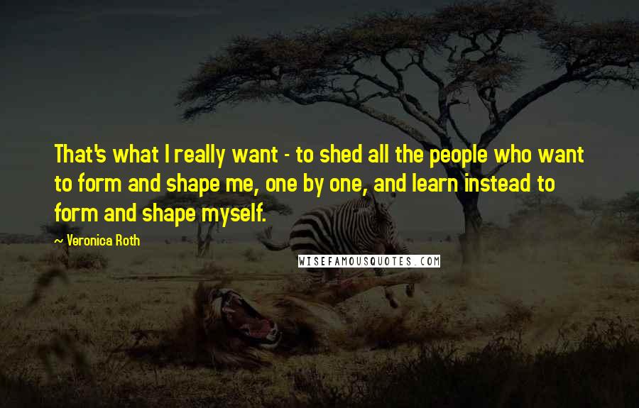 Veronica Roth Quotes: That's what I really want - to shed all the people who want to form and shape me, one by one, and learn instead to form and shape myself.