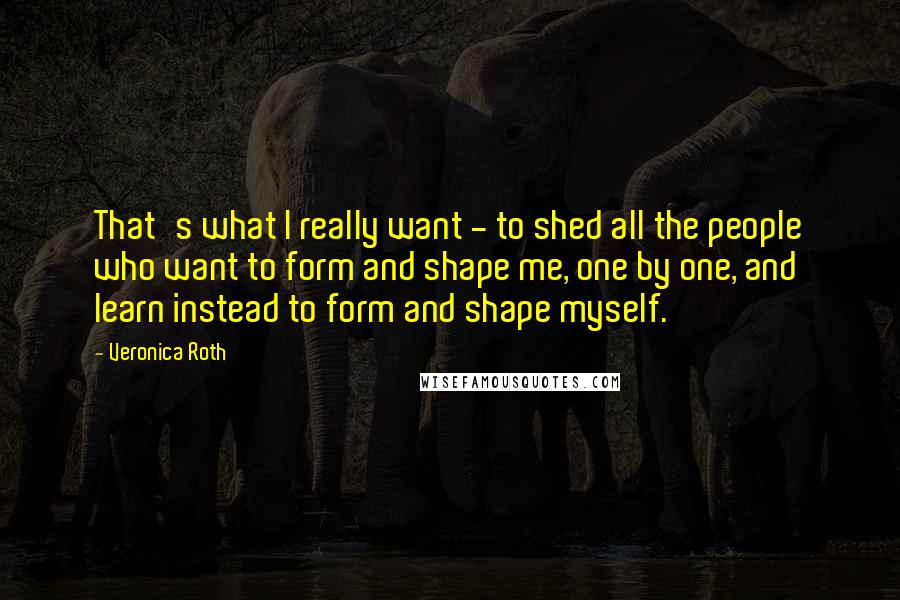 Veronica Roth Quotes: That's what I really want - to shed all the people who want to form and shape me, one by one, and learn instead to form and shape myself.