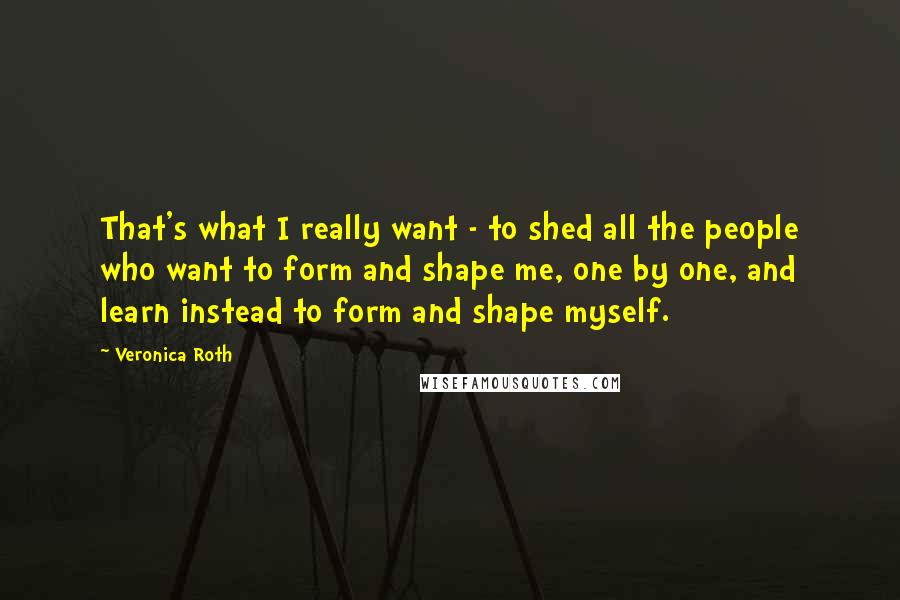 Veronica Roth Quotes: That's what I really want - to shed all the people who want to form and shape me, one by one, and learn instead to form and shape myself.