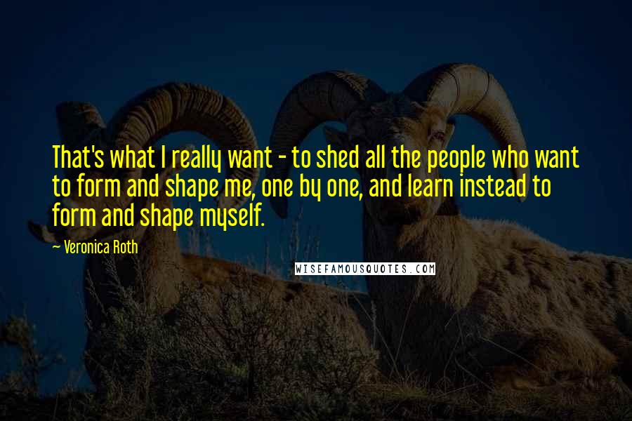 Veronica Roth Quotes: That's what I really want - to shed all the people who want to form and shape me, one by one, and learn instead to form and shape myself.