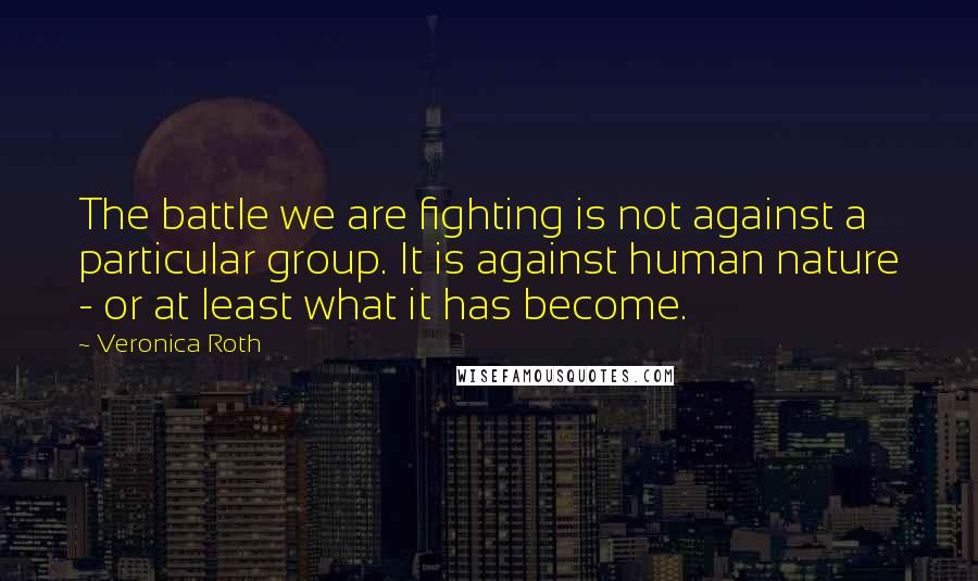 Veronica Roth Quotes: The battle we are fighting is not against a particular group. It is against human nature - or at least what it has become.