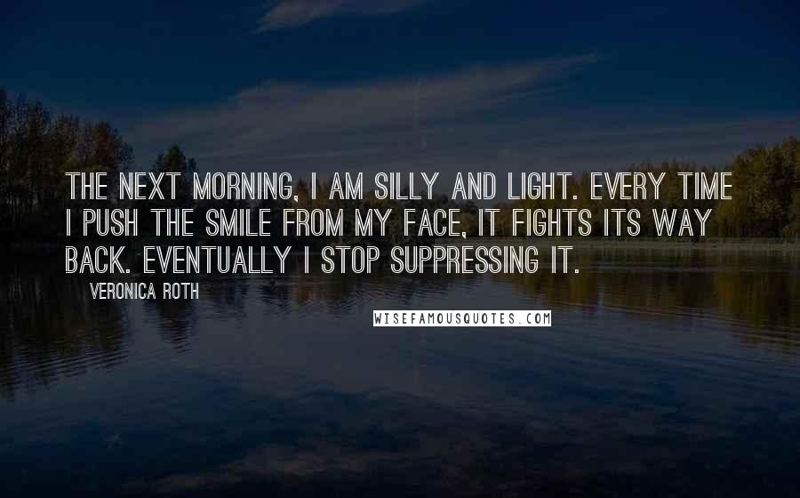 Veronica Roth Quotes: The next morning, I am silly and light. Every time I push the smile from my face, it fights its way back. Eventually I stop suppressing it.