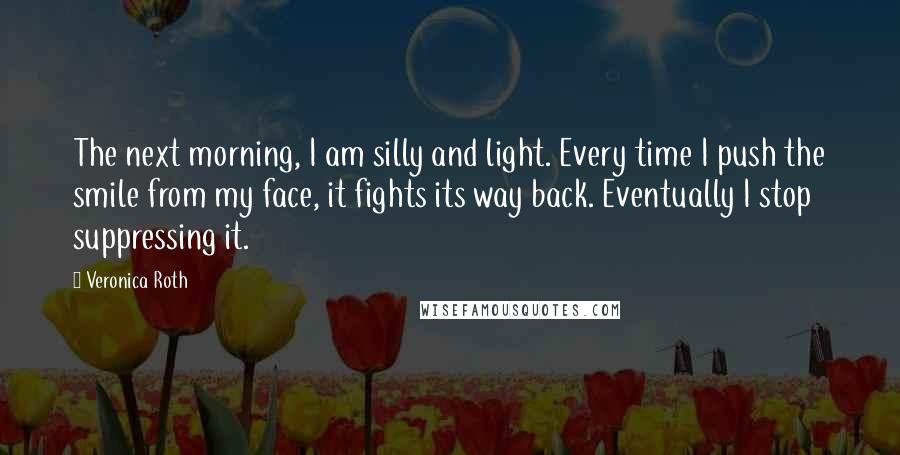 Veronica Roth Quotes: The next morning, I am silly and light. Every time I push the smile from my face, it fights its way back. Eventually I stop suppressing it.