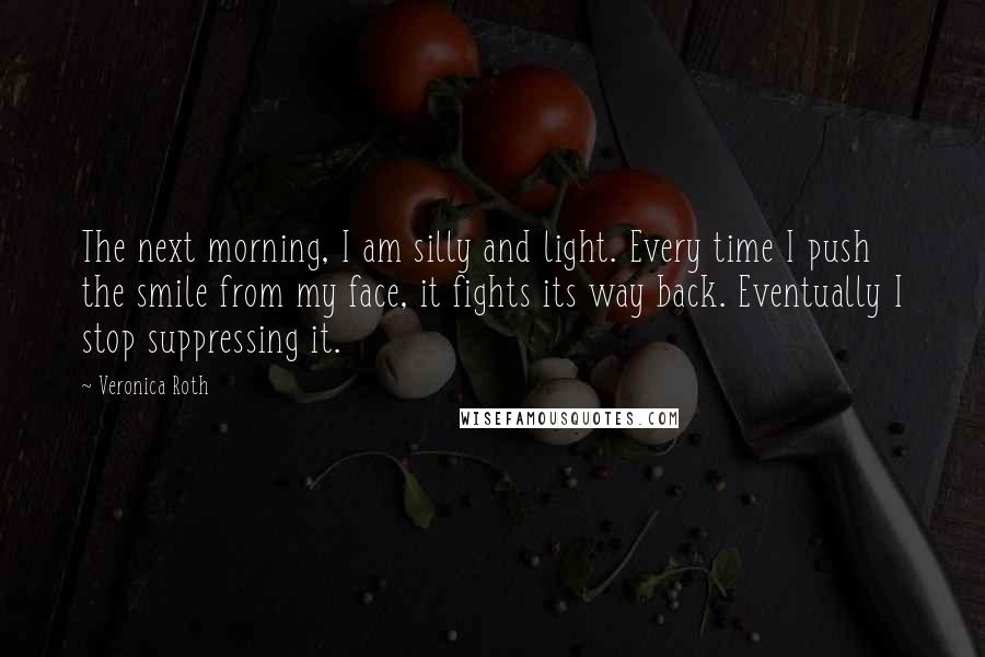 Veronica Roth Quotes: The next morning, I am silly and light. Every time I push the smile from my face, it fights its way back. Eventually I stop suppressing it.