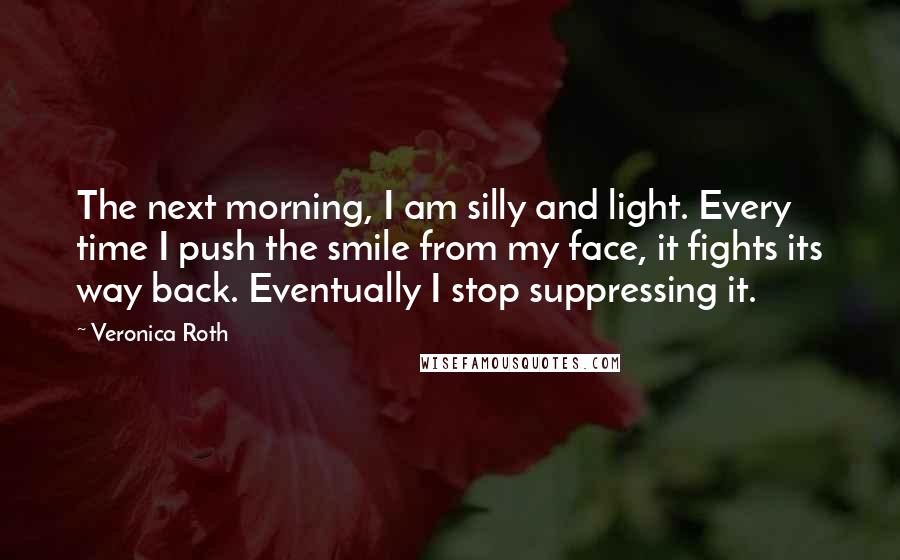 Veronica Roth Quotes: The next morning, I am silly and light. Every time I push the smile from my face, it fights its way back. Eventually I stop suppressing it.