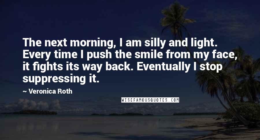 Veronica Roth Quotes: The next morning, I am silly and light. Every time I push the smile from my face, it fights its way back. Eventually I stop suppressing it.