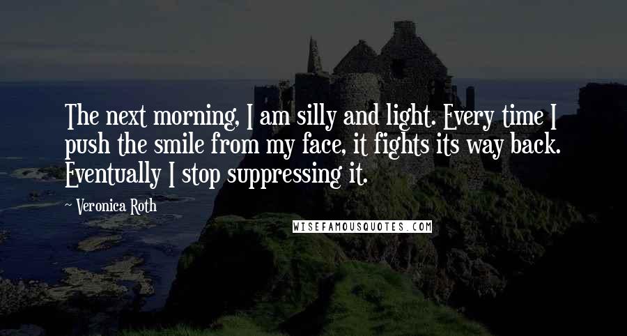 Veronica Roth Quotes: The next morning, I am silly and light. Every time I push the smile from my face, it fights its way back. Eventually I stop suppressing it.