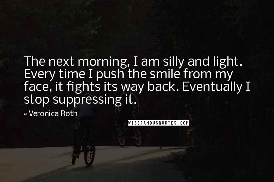 Veronica Roth Quotes: The next morning, I am silly and light. Every time I push the smile from my face, it fights its way back. Eventually I stop suppressing it.