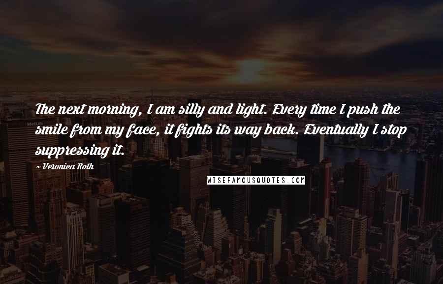 Veronica Roth Quotes: The next morning, I am silly and light. Every time I push the smile from my face, it fights its way back. Eventually I stop suppressing it.