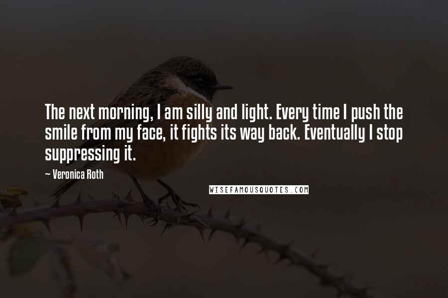 Veronica Roth Quotes: The next morning, I am silly and light. Every time I push the smile from my face, it fights its way back. Eventually I stop suppressing it.