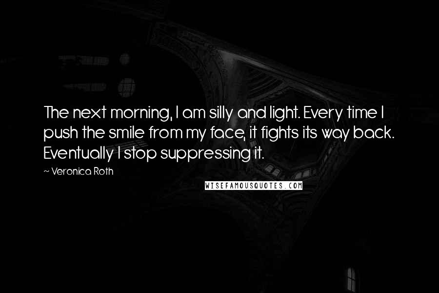 Veronica Roth Quotes: The next morning, I am silly and light. Every time I push the smile from my face, it fights its way back. Eventually I stop suppressing it.