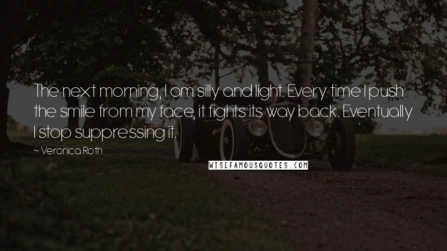 Veronica Roth Quotes: The next morning, I am silly and light. Every time I push the smile from my face, it fights its way back. Eventually I stop suppressing it.