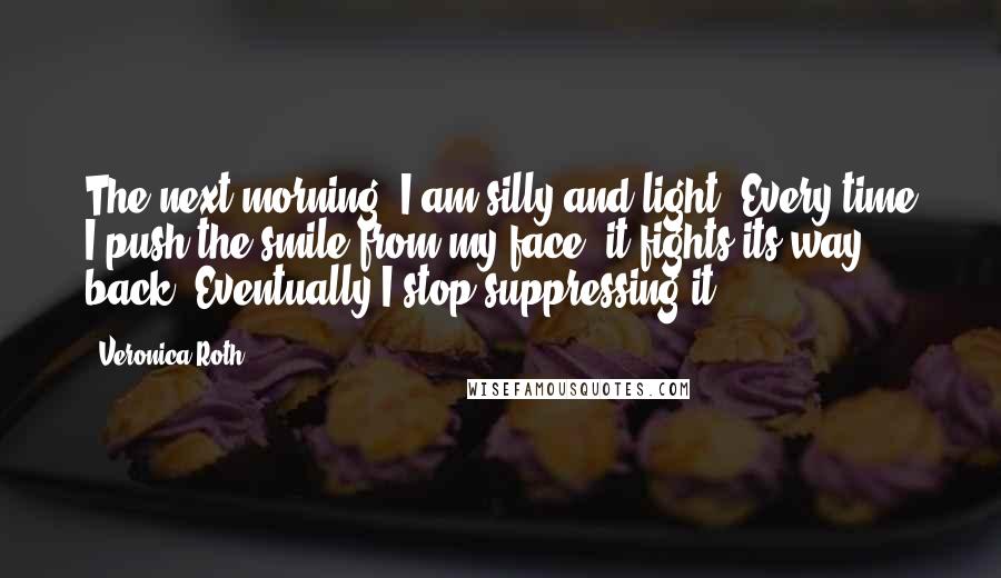 Veronica Roth Quotes: The next morning, I am silly and light. Every time I push the smile from my face, it fights its way back. Eventually I stop suppressing it.