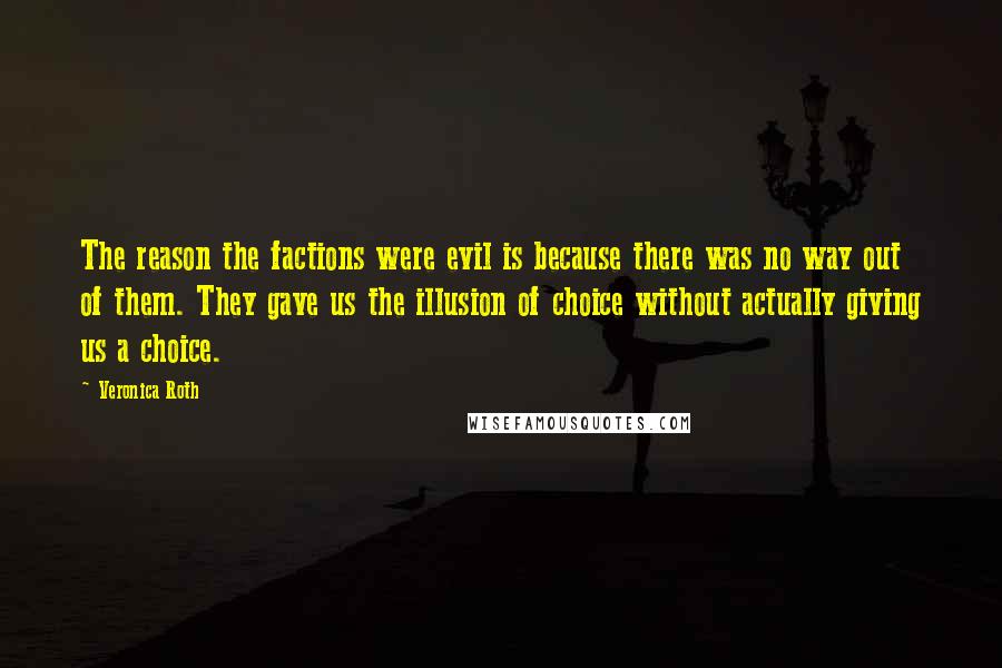 Veronica Roth Quotes: The reason the factions were evil is because there was no way out of them. They gave us the illusion of choice without actually giving us a choice.