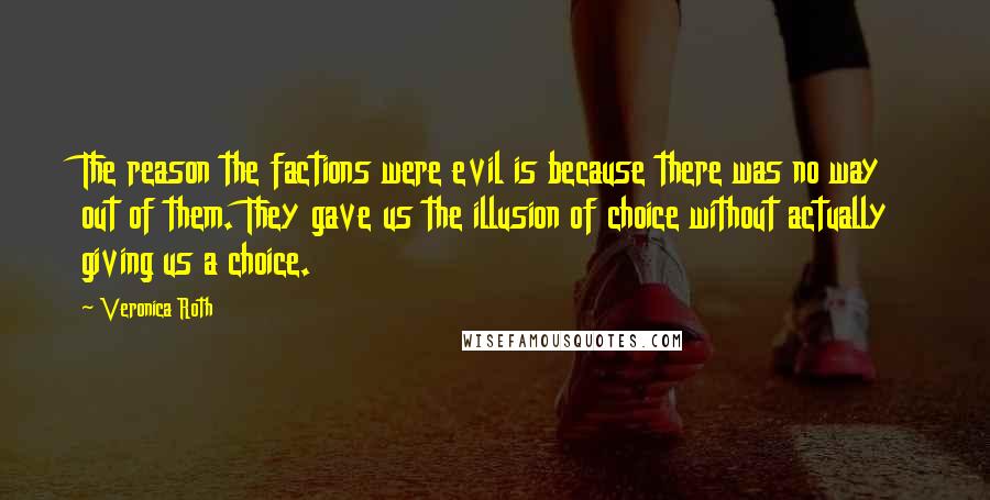 Veronica Roth Quotes: The reason the factions were evil is because there was no way out of them. They gave us the illusion of choice without actually giving us a choice.