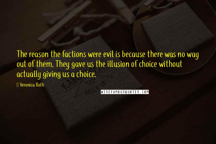 Veronica Roth Quotes: The reason the factions were evil is because there was no way out of them. They gave us the illusion of choice without actually giving us a choice.