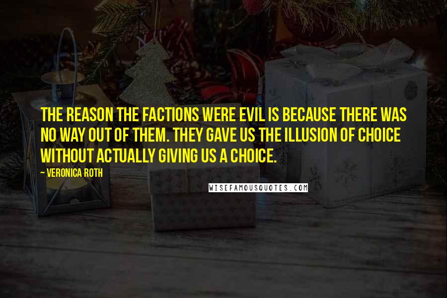 Veronica Roth Quotes: The reason the factions were evil is because there was no way out of them. They gave us the illusion of choice without actually giving us a choice.