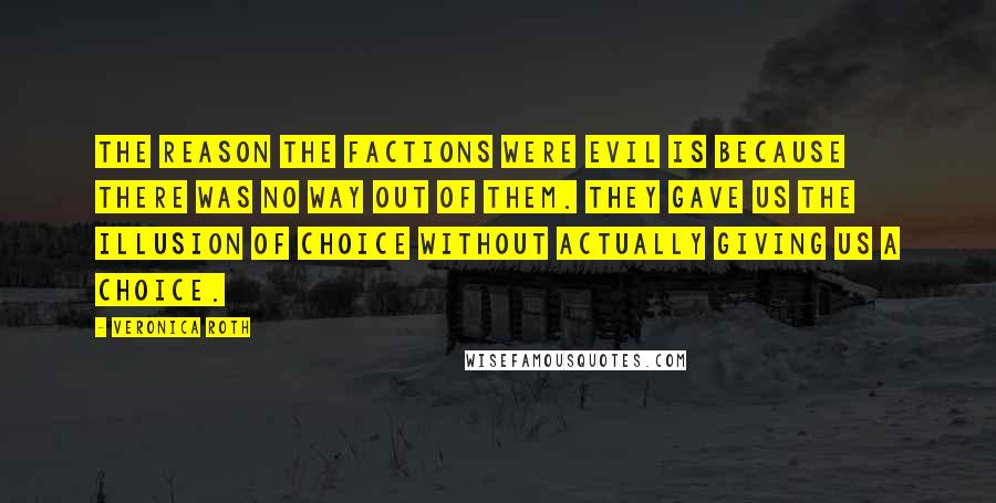 Veronica Roth Quotes: The reason the factions were evil is because there was no way out of them. They gave us the illusion of choice without actually giving us a choice.