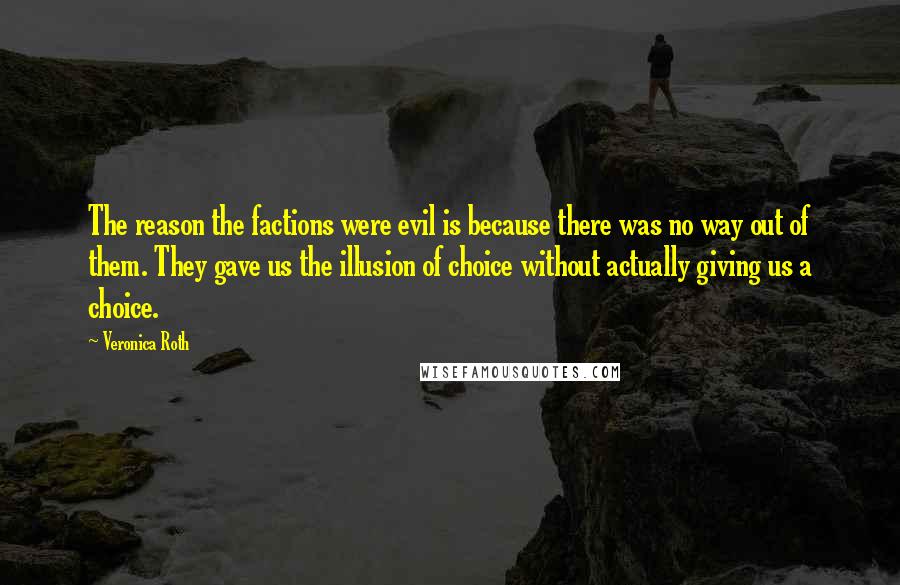 Veronica Roth Quotes: The reason the factions were evil is because there was no way out of them. They gave us the illusion of choice without actually giving us a choice.