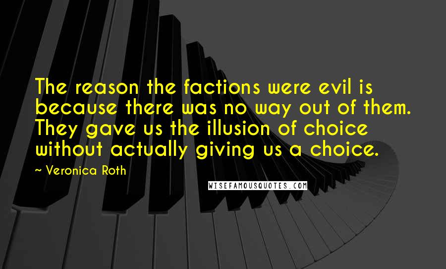 Veronica Roth Quotes: The reason the factions were evil is because there was no way out of them. They gave us the illusion of choice without actually giving us a choice.